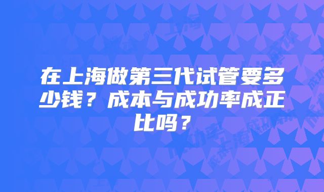 在上海做第三代试管要多少钱?成本与成功率成正比吗?