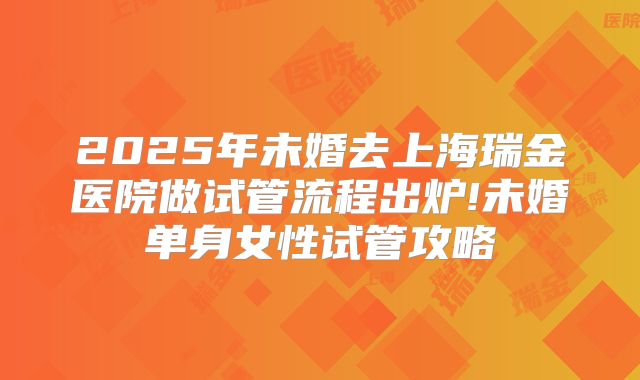2025年未婚去上海瑞金医院做试管流程出炉!未婚单身女性试管攻略