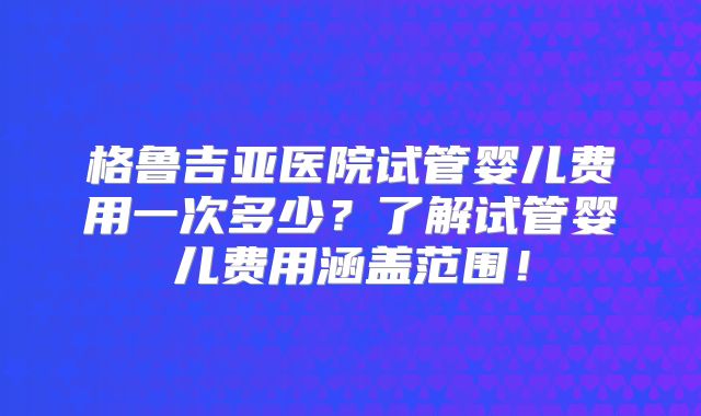 格鲁吉亚医院试管婴儿费用一次多少？了解试管婴儿费用涵盖范围！