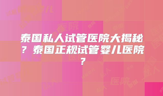 泰国私人试管医院大揭秘？泰国正规试管婴儿医院？