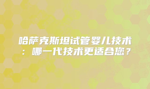 哈萨克斯坦试管婴儿技术：哪一代技术更适合您？