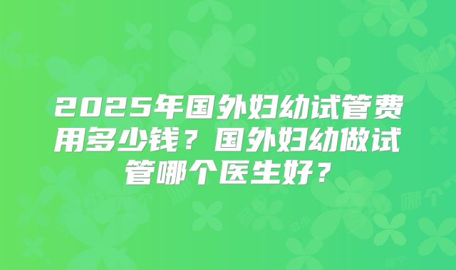 2025年国外妇幼试管费用多少钱？国外妇幼做试管哪个医生好？
