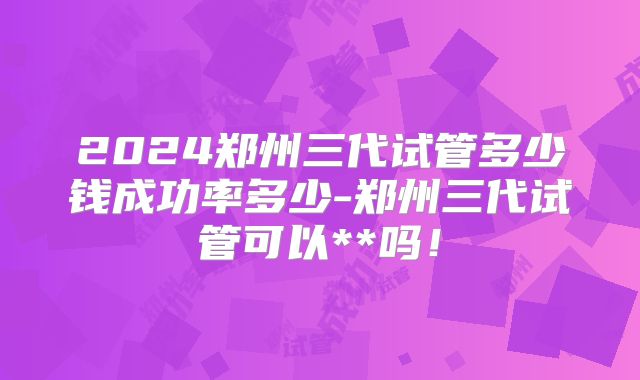 2024郑州三代试管多少钱成功率多少-郑州三代试管可以**吗!