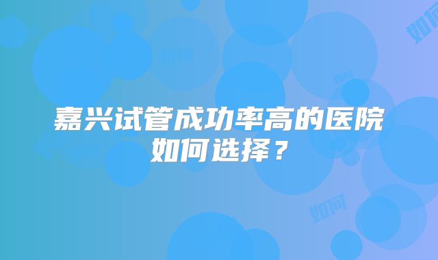 嘉兴试管成功率高的医院如何选择?