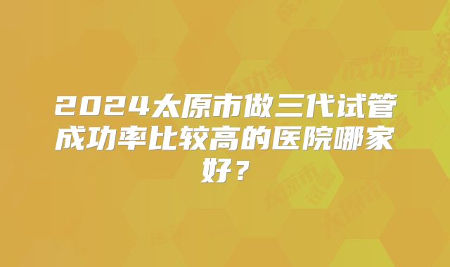 2024太原市做三代试管成功率比较高的医院哪家好？