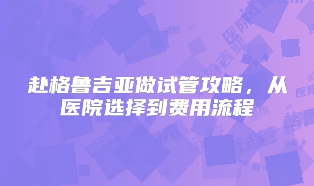 赴格鲁吉亚做试管攻略,从医院选择到费用流程