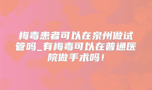 梅毒患者可以在泉州做试管吗_有梅毒可以在普通医院做手术吗!