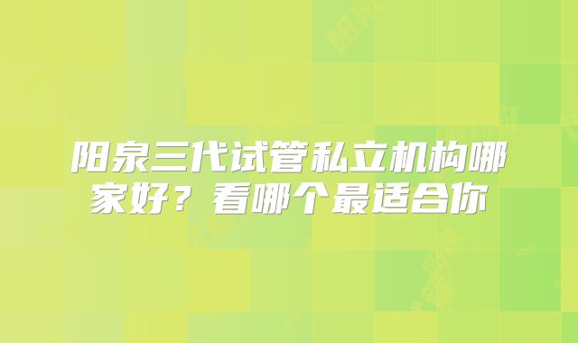 阳泉三代试管私立机构哪家好?看哪个最适合你