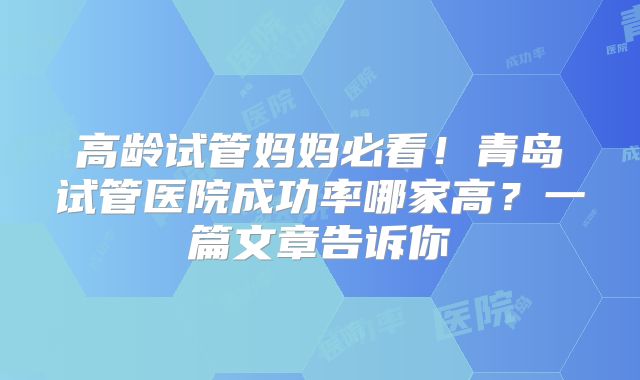 高龄试管妈妈必看！青岛试管医院成功率哪家高？一篇文章告诉你