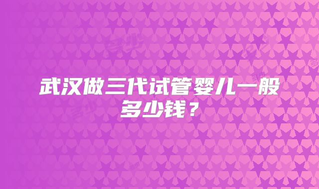 武汉做三代试管婴儿一般多少钱？