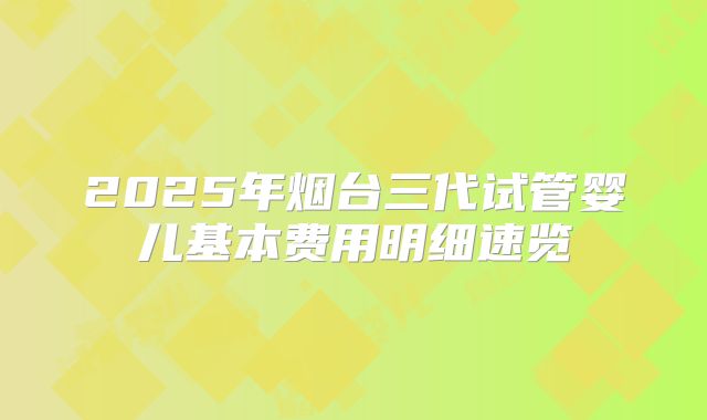 2025年烟台三代试管婴儿基本费用明细速览
