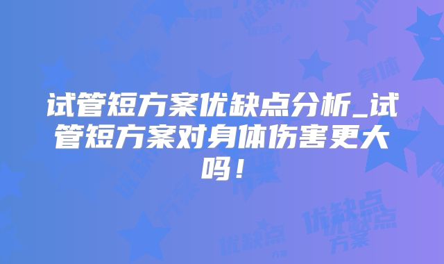试管短方案优缺点分析_试管短方案对身体伤害更大吗!