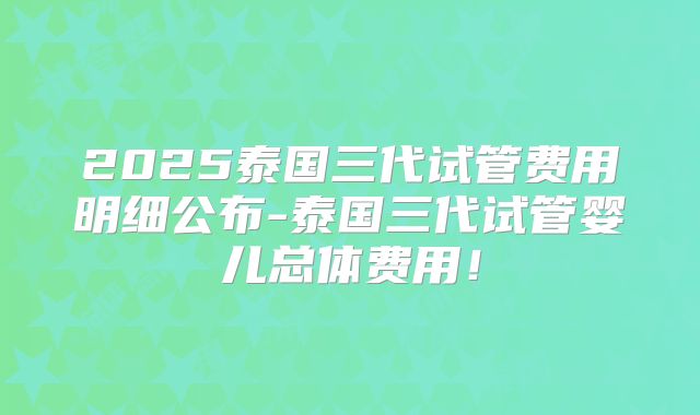 2025泰国三代试管费用明细公布-泰国三代试管婴儿总体费用！
