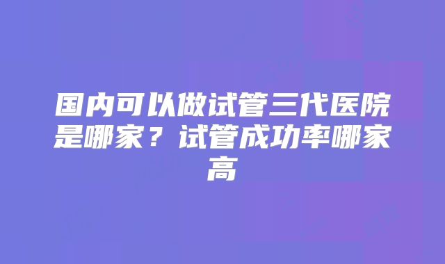 国内可以做试管三代医院是哪家？试管成功率哪家高
