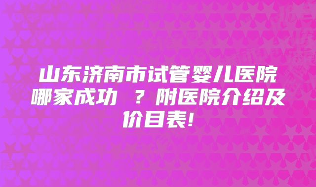 山东济南市试管婴儿医院哪家成功 ？附医院介绍及价目表!