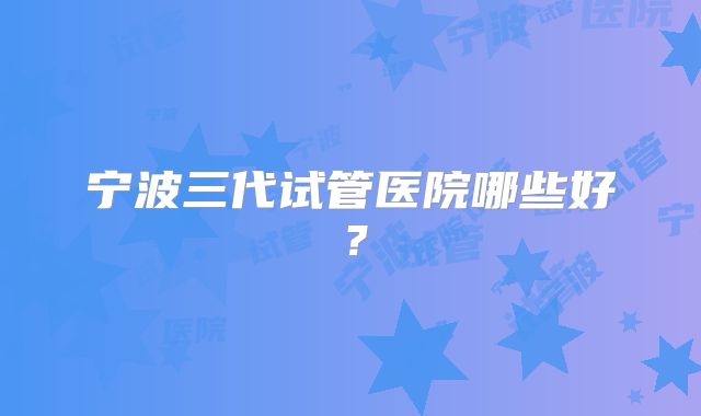 宁波三代试管医院哪些好？