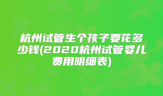 杭州试管生个孩子要花多少钱(2020杭州试管婴儿费用明细表)