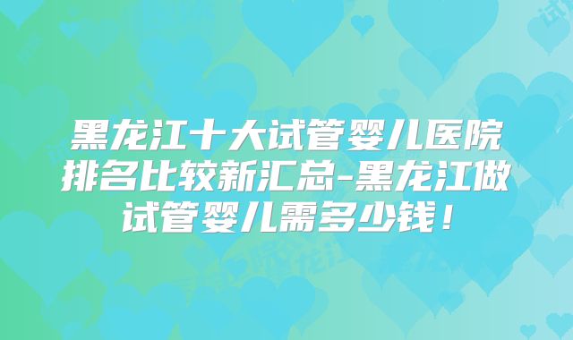 黑龙江十大试管婴儿医院排名比较新汇总-黑龙江做试管婴儿需多少钱!
