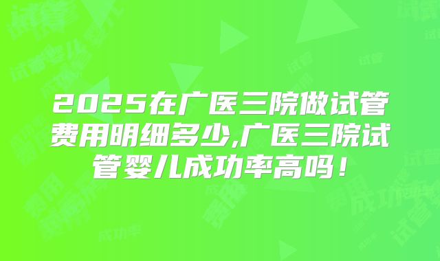 2025在广医三院做试管费用明细多少,广医三院试管婴儿成功率高吗!