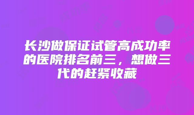 长沙做保证试管高成功率的医院排名前三,想做三代的赶紧收藏