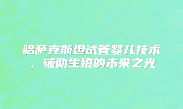 哈萨克斯坦试管婴儿技术,辅助生殖的未来之光