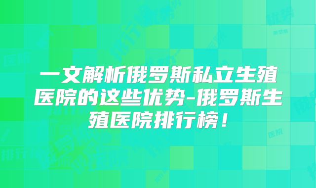 一文解析俄罗斯私立生殖医院的这些优势-俄罗斯生殖医院排行榜！