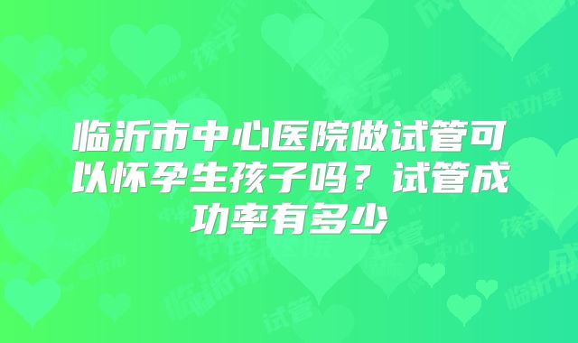 临沂市中心医院做试管可以怀孕生孩子吗?试管成功率有多少
