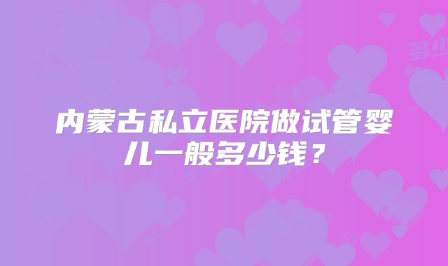 内蒙古私立医院做试管婴儿一般多少钱？