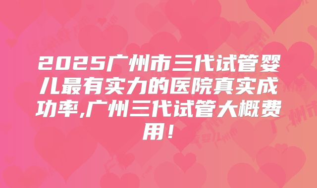2025广州市三代试管婴儿最有实力的医院真实成功率,广州三代试管大概费用!