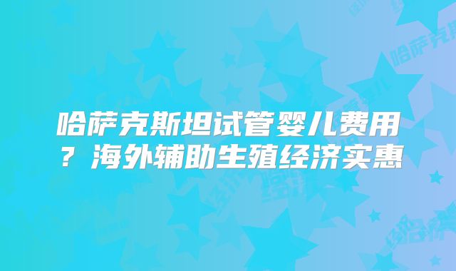 哈萨克斯坦试管婴儿费用?海外辅助生殖经济实惠