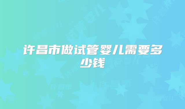 许昌市做试管婴儿需要多少钱