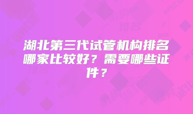 湖北第三代试管机构排名哪家比较好?需要哪些证件?