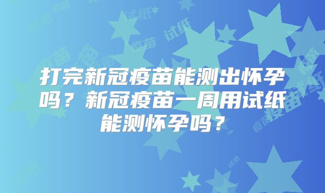 打完新冠疫苗能测出怀孕吗?新冠疫苗一周用试纸能测怀孕吗?