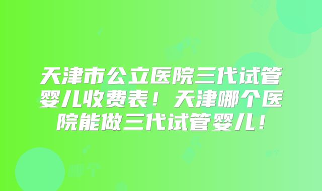 天津市公立医院三代试管婴儿收费表！天津哪个医院能做三代试管婴儿！