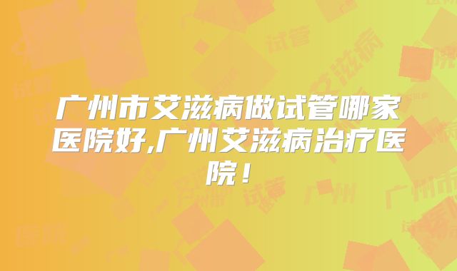 广州市艾滋病做试管哪家医院好,广州艾滋病治疗医院!