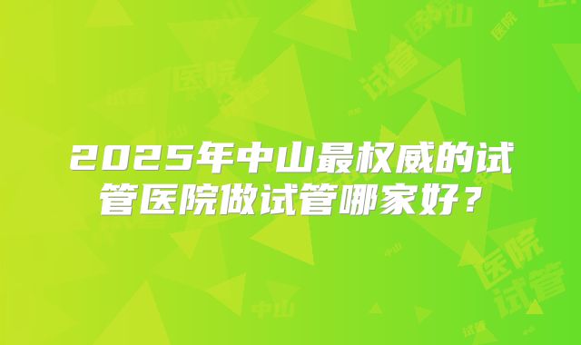 2025年中山最权威的试管医院做试管哪家好?