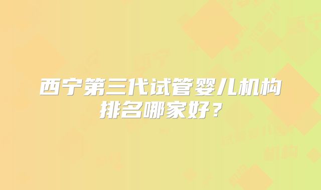 西宁第三代试管婴儿机构排名哪家好？