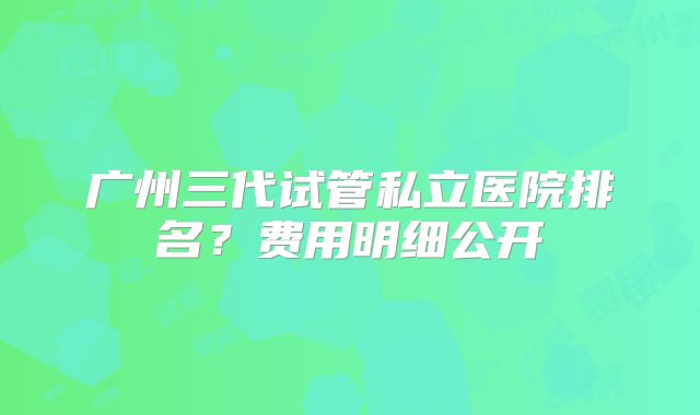 广州三代试管私立医院排名？费用明细公开