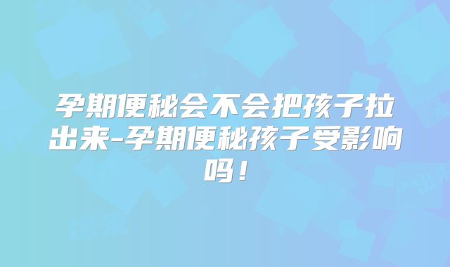 孕期便秘会不会把孩子拉出来-孕期便秘孩子受影响吗!