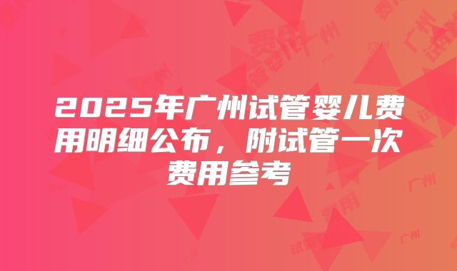 2025年广州试管婴儿费用明细公布,附试管一次费用参考