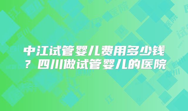 中江试管婴儿费用多少钱？四川做试管婴儿的医院