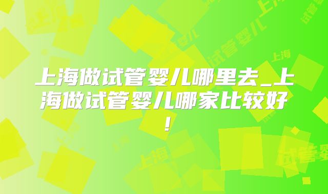 上海做试管婴儿哪里去_上海做试管婴儿哪家比较好！