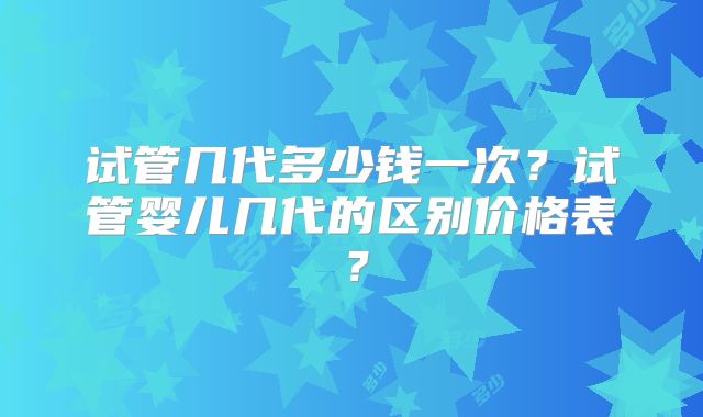 试管几代多少钱一次？试管婴儿几代的区别价格表？