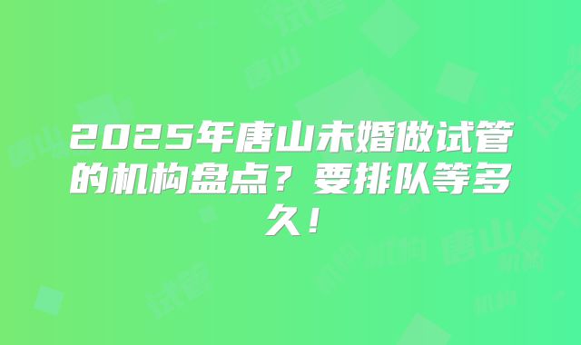 2025年唐山未婚做试管的机构盘点？要排队等多久！