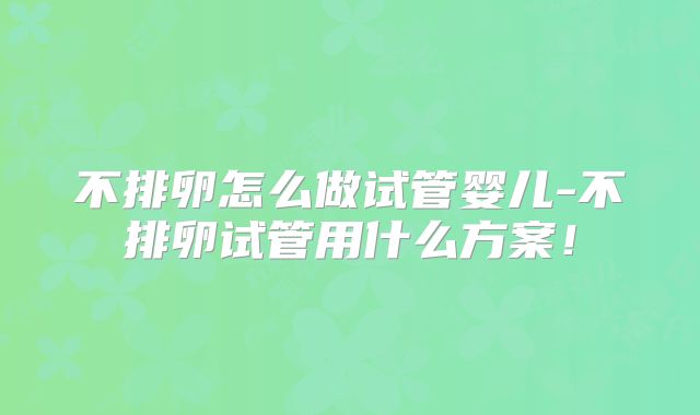 不排卵怎么做试管婴儿-不排卵试管用什么方案!