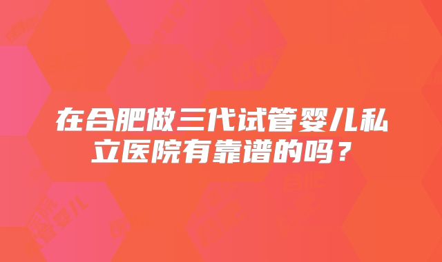 在合肥做三代试管婴儿私立医院有靠谱的吗?