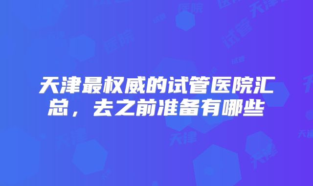 天津最权威的试管医院汇总,去之前准备有哪些
