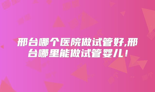 邢台哪个医院做试管好,邢台哪里能做试管婴儿！