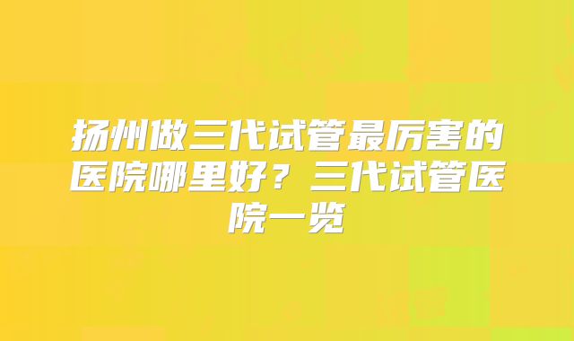 扬州做三代试管最厉害的医院哪里好？三代试管医院一览