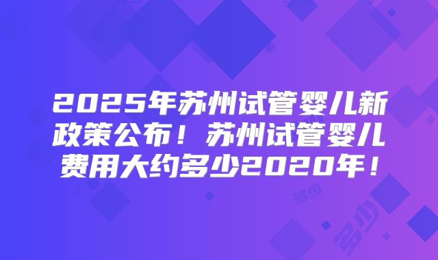 2025年苏州试管婴儿新政策公布！苏州试管婴儿费用大约多少2020年！